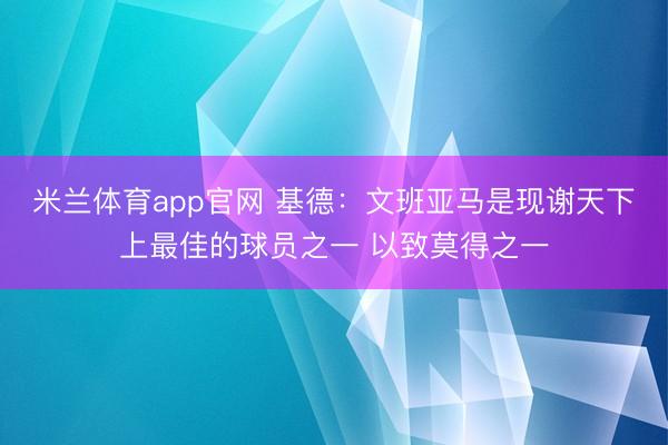 米兰体育app官网 基德：文班亚马是现谢天下上最佳的球员之一 以致莫得之一