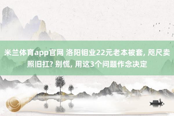 米兰体育app官网 洛阳钼业22元老本被套, 咫尺卖照旧扛? 别慌, 用这3个问题作念决定