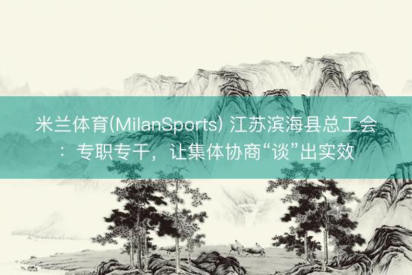 米兰体育(MilanSports) 江苏滨海县总工会：专职专干，让集体协商“谈”出实效