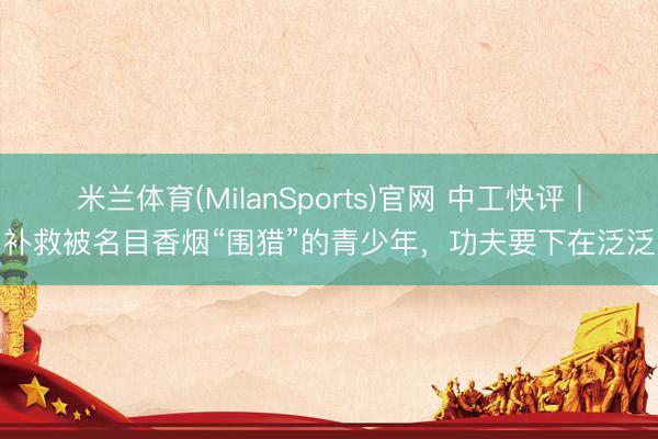 米兰体育(MilanSports)官网 中工快评丨补救被名目香烟“围猎”的青少年，功夫要下在泛泛