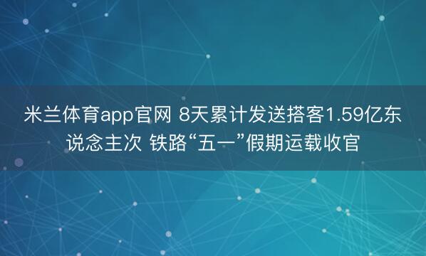 米兰体育app官网 8天累计发送搭客1.59亿东说念主次 铁路“五一”假期运载收官