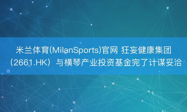 米兰体育(MilanSports)官网 狂妄健康集团（2661.HK）与横琴产业投资基金完了计谋妥洽