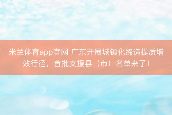 米兰体育app官网 广东开展城镇化缔造提质增效行径，首批支援县（市）名单来了！